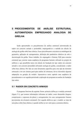 45
5 PROCEDIMENTOS DE ANÁLISE ESTRUTURAL
AUTOMATIZADA EMPREGANDO ANALOGIA DE
GRELHA
Serão apresentados os procedimentos de análise estrutural automatizada de
radier em concreto armado e protendido, empregando-se o método de cálculo de
analogia de grelha sobre base elástica. Esses procedimentos consistem na modelagem da
geometria, aplicação de carregamentos, definição dos parâmetros elásticos do solo e
discretização da grelha. Nesse trabalho, foi empregado o Sistema TQS para concreto
estrutural que consiste numa seqüência de programas bastante utilizado no projeto de
edifícios e que possibilita meios de cálculo de fundação do tipo radier em concreto
armado e em concreto protendido utilizando analogia de grelha, considerando o radier
sobre base elástica. Por não ser uma ferramenta específica para este tipo de elemento
estrutural e sim um sistema geral para análise de estruturas, faz-se necessário algumas
adaptações na geração do modelo. Apresenta-se neste capítulo uma seqüência de
procedimentos a ser seguida permitindo a aplicação do programa na análise de fundação
tipo radier.
5.1 RADIER EM CONCRETO ARMADO
O programa funciona da seguinte forma: primeiro define-se o modelo estrutural
(figura 5.1), que contem informações referentes ao radier, como dimensões (largura,
comprimento e espessura da placa) e carregamentos (no caso carregamentos lineares
provenientes da alvenaria estrutural). Em seguida defini-se que o modelo se trata de
uma placa sobre base elástica, é quando atribui-se um valor para a constante elástica.
 