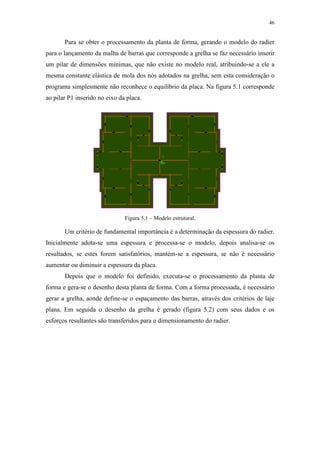 46
Para se obter o processamento da planta de forma, gerando o modelo do radier
para o lançamento da malha de barras que corresponde a grelha se faz necessário inserir
um pilar de dimensões mínimas, que não existe no modelo real, atribuindo-se a ele a
mesma constante elástica de mola dos nós adotados na grelha, sem esta consideração o
programa simplesmente não reconhece o equilíbrio da placa. Na figura 5.1 corresponde
ao pilar P1 inserido no eixo da placa.
Figura 5.1 – Modelo estrutural.
Um critério de fundamental importância é a determinação da espessura do radier.
Inicialmente adota-se uma espessura e processa-se o modelo, depois analisa-se os
resultados, se estes forem satisfatórios, mantém-se a espessura, se não é necessário
aumentar ou diminuir a espessura da placa.
Depois que o modelo foi definido, executa-se o processamento da planta de
forma e gera-se o desenho desta planta de forma. Com a forma processada, é necessário
gerar a grelha, aonde define-se o espaçamento das barras, através dos critérios de laje
plana. Em seguida o desenho da grelha é gerado (figura 5.2) com seus dados e os
esforços resultantes são transferidos para o dimensionamento do radier.
 