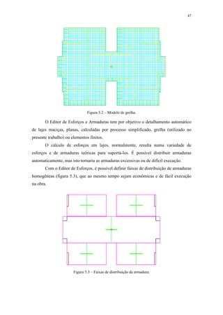 47
Figura 5.2 – Modelo de grelha.
O Editor de Esforços e Armaduras tem por objetivo o detalhamento automático
de lajes maciças, planas, calculadas por processo simplificado, grelha (utilizado no
presente trabalho) ou elementos finitos.
O cálculo de esforços em lajes, normalmente, resulta numa variedade de
esforços e de armaduras teóricas para suportá-los. É possível distribuir armaduras
automaticamente, mas isto tornaria as armaduras excessivas ou de difícil execução.
Com o Editor de Esforços, é possível definir faixas de distribuição de armaduras
homogêneas (figura 5.3), que ao mesmo tempo sejam econômicas e de fácil execução
na obra.
Figura 5.3 – Faixas de distribuição de armadura.
 