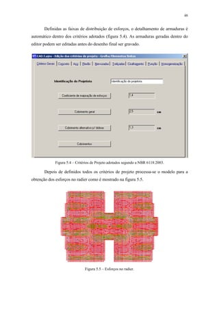 48
Definidas as faixas de distribuição de esforços, o detalhamento de armaduras é
automático dentro dos critérios adotados (figura 5.4). As armaduras geradas dentro do
editor podem ser editadas antes do desenho final ser gravado.
Figura 5.4 – Critérios de Projeto adotados segundo a NBR 6118:2003.
Depois de definidos todos os critérios de projeto processa-se o modelo para a
obtenção dos esforços no radier como é mostrado na figura 5.5.
Figura 5.5 – Esforços no radier.
 