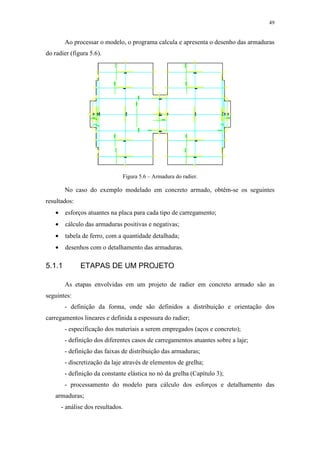 49
Ao processar o modelo, o programa calcula e apresenta o desenho das armaduras
do radier (figura 5.6).
Figura 5.6 – Armadura do radier.
No caso do exemplo modelado em concreto armado, obtêm-se os seguintes
resultados:
• esforços atuantes na placa para cada tipo de carregamento;
• cálculo das armaduras positivas e negativas;
• tabela de ferro, com a quantidade detalhada;
• desenhos com o detalhamento das armaduras.
5.1.1 ETAPAS DE UM PROJETO
As etapas envolvidas em um projeto de radier em concreto armado são as
seguintes:
- definição da forma, onde são definidos a distribuição e orientação dos
carregamentos lineares e definida a espessura do radier;
- especificação dos materiais a serem empregados (aços e concreto);
- definição dos diferentes casos de carregamentos atuantes sobre a laje;
- definição das faixas de distribuição das armaduras;
- discretização da laje através de elementos de grelha;
- definição da constante elástica no nó da grelha (Capítulo 3);
- processamento do modelo para cálculo dos esforços e detalhamento das
armaduras;
- análise dos resultados.
 