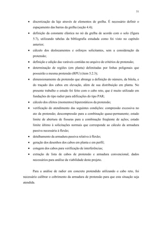 51
• discretização da laje através de elementos de grelha. É necessário definir o
espaçamento das barras da grelha (seção 4.4);
• definição da constante elástica no nó da grelha de acordo com o solo (figura
5.7), utilizando tabelas da bibliografia estudada como foi visto no capítulo
anterior;
• cálculo dos deslocamentos e esforços solicitantes, sem a consideração da
protensão;
• definição e edição das varáveis contidas no arquivo de critérios de protensão;
• determinação de regiões (em planta) delimitadas por linhas poligonais que
possuirão a mesma protensão (RPU) (item 5.2.3);
• dimensionamento da protensão que abrange a definição do número, da bitola, e
do traçado dos cabos em elevação, além de sua distribuição em planta. No
presente trabalho o estudo foi feito com o cabo reto, que é muito utilizado em
fundações do tipo radier para edificações do tipo PAR;
• cálculo dos efeitos (momentos) hiperestáticos da protensão;
• verificação do atendimento das seguintes condições: compressão excessiva no
ato da protensão; descompressão para a combinação quase-permanente; estado
limite de abertura de fissuras para a combinação freqüente de ações; estado
limite último à solicitações normais que corresponde ao cálculo da armadura
passiva necessária à flexão;
• detalhamento da armadura passiva relativa à flexão;
• geração dos desenhos dos cabos em planta e em perfil;
• cotagem dos cabos para verificação de interferências;
• extração de lista de cabos de protensão e armadura convencional, dados
necessários para análise da viabilidade deste projeto.
Para a análise de radier em concreto protendido utilizando o cabo reto, foi
necessário calibrar o cobrimento da armadura de protensão para que esta situação seja
atendida.
 