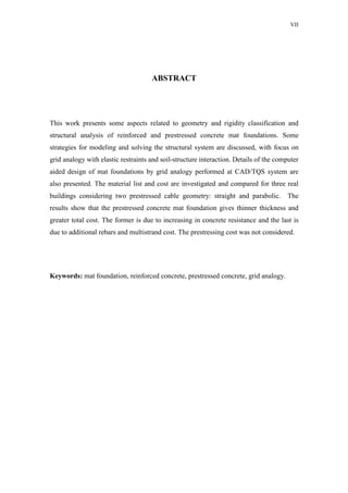 VII
ABSTRACT
This work presents some aspects related to geometry and rigidity classification and
structural analysis of reinforced and prestressed concrete mat foundations. Some
strategies for modeling and solving the structural system are discussed, with focus on
grid analogy with elastic restraints and soil-structure interaction. Details of the computer
aided design of mat foundations by grid analogy performed at CAD/TQS system are
also presented. The material list and cost are investigated and compared for three real
buildings considering two prestressed cable geometry: straight and parabolic. The
results show that the prestressed concrete mat foundation gives thinner thickness and
greater total cost. The former is due to increasing in concrete resistance and the last is
due to additional rebars and multistrand cost. The prestressing cost was not considered.
Keywords: mat foundation, reinforced concrete, prestressed concrete, grid analogy.
 
