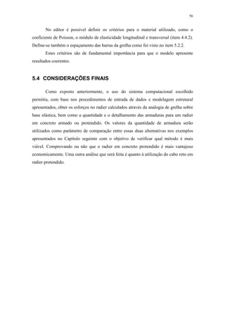 56
No editor é possível definir os critérios para o material utilizado, como o
coeficiente de Poisson, o módulo de elasticidade longitudinal e transversal (item 4.4.2).
Define-se também o espaçamento das barras da grelha como foi visto no item 5.2.2.
Estes critérios são de fundamental importância para que o modelo apresente
resultados coerentes.
5.4 CONSIDERAÇÕES FINAIS
Como exposto anteriormente, o uso do sistema computacional escolhido
permitiu, com base nos procedimentos de entrada de dados e modelagem estrutural
apresentados, obter os esforços no radier calculados através da analogia de grelha sobre
base elástica, bem como a quantidade e o detalhamento das armaduras para um radier
em concreto armado ou protendido. Os valores da quantidade de armadura serão
utilizados como parâmetro de comparação entre essas duas alternativas nos exemplos
apresentados no Capítulo seguinte com o objetivo de verificar qual método é mais
viável. Comprovando ou não que o radier em concreto protendido é mais vantajoso
economicamente. Uma outra análise que será feita é quanto à utilização do cabo reto em
radier protendido.
 
