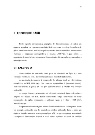 57
6 ESTUDO DE CASO
Neste capítulo apresentam-se exemplos de dimensionamento de radier em
concreto armado e em concreto protendido. Será empregado o modelo de analogia de
grelha sobre base elástica para modelagem do radier e do solo. O modelo estrutural será
elaborado e processado empregando-se o sistema CAD/TQS, o qual fornece a
quantidade de material para comparação dos resultados. Os exemplos correspondem a
obras executadas.
6.1 EXEMPLO 01
Neste exemplo foi analisado, como pode ser observado na figura 6.1, uma
edificação residencial com 3 pavimentos construído na Cidade de Fortaleza.
A resistência do concreto à compressão foi adotada igual ao valor mínimo
estabelecido na NBR 6118:2003. Para classe de agressividade II (moderada urbana),
esse valor mínimo é igual a 25 MPa para concreto armado e 30 MPa para concreto
protendido.
As cargas lineares provenientes da alvenaria estrutural foram calculadas e
lançadas no modelo em tf/m. Foram consideradas cargas distribuídas no radier
provenientes das ações permanentes e acidentais iguais a 1 tf/m2
e 0,15 tf/m2
,
respectivamente.
No projeto estrutural original definiu-se uma espessura de 15 cm para o radier
em concreto protendido, que foi mantida no modelo elaborado. Para o radier em
concreto armado, adotou-se uma espessura igual a 20 cm, para compensar a resistência
à compressão relativamente inferior. A razão entre a espessura do radier em concreto
 