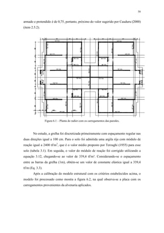 58
armado e protendido é de 0,75, portanto, próximo do valor sugerido por Cauduru (2000)
(item 2.5.2).
Figura 6.1 – Planta do radier com os carregamentos das paredes.
No estudo, a grelha foi discretizada primeiramente com espaçamento regular nas
duas direções igual a 100 cm. Para o solo foi admitida uma argila rija com módulo de
reação igual a 2400 tf/m3
, que é o valor médio proposto por Terzaghi (1955) para esse
solo (tabela 3.1). Em seguida, o valor do módulo de reação foi corrigido utilizando a
equação 3.12, chegando-se ao valor de 339,4 tf/m³. Considerando-se o espaçamento
entre as barras da grelha (1m), obtém-se um valor de constante elástica igual a 339,4
tf/m (Eq. 3.3).
Após a calibração do modelo estrutural com os critérios estabelecidos acima, o
modelo foi processado como mostra a figura 6.2, na qual observa-se a placa com os
carregamentos provenientes da alvenaria aplicados.
 