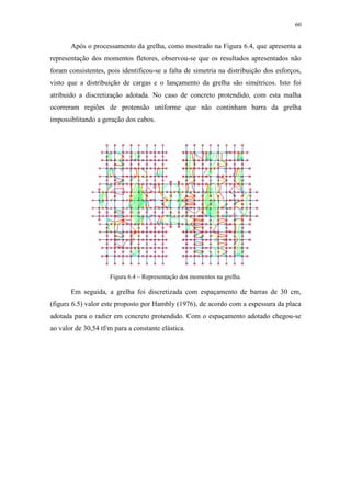 60
Após o processamento da grelha, como mostrado na Figura 6.4, que apresenta a
representação dos momentos fletores, observou-se que os resultados apresentados não
foram consistentes, pois identificou-se a falta de simetria na distribuição dos esforços,
visto que a distribuição de cargas e o lançamento da grelha são simétricos. Isto foi
atribuído a discretização adotada. No caso de concreto protendido, com esta malha
ocorreram regiões de protensão uniforme que não continham barra da grelha
impossiblitando a geração dos cabos.
Figura 6.4 – Representação dos momentos na grelha.
Em seguida, a grelha foi discretizada com espaçamento de barras de 30 cm,
(figura 6.5) valor este proposto por Hambly (1976), de acordo com a espessura da placa
adotada para o radier em concreto protendido. Com o espaçamento adotado chegou-se
ao valor de 30,54 tf/m para a constante elástica.
 