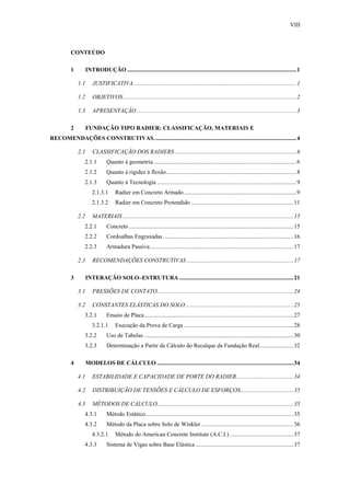 VIII
CONTEÚDO
1 INTRODUÇÃO ..................................................................................................................1
1.1 JUSTIFICATIVA..............................................................................................................1
1.2 OBJETIVOS.....................................................................................................................2
1.3 APRESENTAÇÃO............................................................................................................3
2 FUNDAÇÃO TIPO RADIER: CLASSIFICAÇÃO, MATERIAIS E
RECOMENDAÇÕES CONSTRUTIVAS................................................................................................4
2.1 CLASSIFICAÇÃO DOS RADIERS ..................................................................................6
2.1.1 Quanto à geometria ................................................................................................6
2.1.2 Quanto à rigidez à flexão........................................................................................8
2.1.3 Quanto à Tecnologia ..............................................................................................9
2.1.3.1 Radier em Concreto Armado............................................................................9
2.1.3.2 Radier em Concreto Protendido .....................................................................11
2.2 MATERIAIS ...................................................................................................................15
2.2.1 Concreto ...............................................................................................................15
2.2.2 Cordoalhas Engraxadas ........................................................................................16
2.2.3 Armadura Passiva.................................................................................................17
2.3 RECOMENDAÇÕES CONSTRUTIVAS ........................................................................17
3 INTERAÇÃO SOLO–ESTRUTURA .............................................................................21
3.1 PRESSÕES DE CONTATO............................................................................................24
3.2 CONSTANTES ELÁSTICAS DO SOLO.........................................................................25
3.2.1 Ensaio de Placa.....................................................................................................27
3.2.1.1 Execução da Prova de Carga ..........................................................................28
3.2.2 Uso de Tabelas .....................................................................................................30
3.2.3 Determinação a Partir de Cálculo do Recalque da Fundação Real.......................32
4 MODELOS DE CÁLCULO ............................................................................................34
4.1 ESTABILIDADE E CAPACIDADE DE PORTE DO RADIER ......................................34
4.2 DISTRIBUIÇÃO DE TENSÕES E CÁLCULO DE ESFORÇOS....................................35
4.3 MÉTODOS DE CÁLCULO............................................................................................35
4.3.1 Método Estático....................................................................................................35
4.3.2 Método da Placa sobre Solo de Winkler ..............................................................36
4.3.2.1 Método do American Concrete Institute (A.C.I.) ...........................................37
4.3.3 Sistema de Vigas sobre Base Elástica ..................................................................37
 