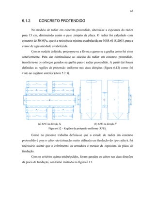 65
6.1.2 CONCRETO PROTENDIDO
No modelo de radier em concreto protendido, alterou-se a espessura do radier
para 15 cm, diminuindo assim o peso próprio da placa. O radier foi calculado com
concreto de 30 MPa, que é a resistência mínima estabelecida na NBR 6118:2003, para a
classe de agressividade estabelecida.
Com o modelo definido, processou-se a fôrma e gerou-se a grelha como foi visto
anteriormente. Para dar continuidade ao calculo do radier em concreto protendido,
transferiu-se os esforços gerados na grelha para o radier protendido. A partir daí foram
definidas as regiões de protensão uniforme nas duas direções (figura 6.12) como foi
visto no capítulo anterior (item 5.2.3).
(a) RPU na direção X (b) RPU na direção Y
Figura 6.12 – Regiões de protensão uniforme (RPU).
Como no presente trabalho definiu-se que o estudo do radier em concreto
protendido é com o cabo reto (situação muito utilizada em fundação do tipo radier), foi
necessário adotar que o cobrimento da armadura é metade da espessura da placa de
fundação.
Com os critérios acima estabelecidos, foram gerados os cabos nas duas direções
da placa de fundação, conforme ilustrado na figura 6.13.
 