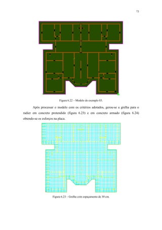 73
Figura 6.22 – Modelo do exemplo 03.
Após processar o modelo com os critérios adotados, gerou-se a grelha para o
radier em concreto protendido (figura 6.23) e em concreto armado (figura 6.24)
obtendo-se os esforços na placa.
Figura 6.23 – Grelha com espaçamento de 30 cm.
 