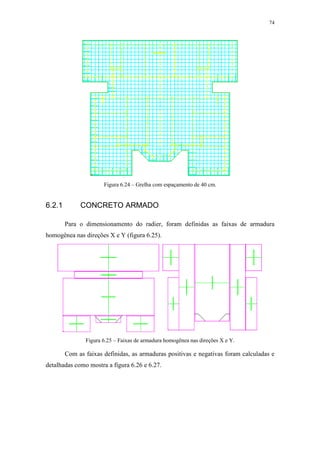 74
Figura 6.24 – Grelha com espaçamento de 40 cm.
6.2.1 CONCRETO ARMADO
Para o dimensionamento do radier, foram definidas as faixas de armadura
homogênea nas direções X e Y (figura 6.25).
Figura 6.25 – Faixas de armadura homogênea nas direções X e Y.
Com as faixas definidas, as armaduras positivas e negativas foram calculadas e
detalhadas como mostra a figura 6.26 e 6.27.
 