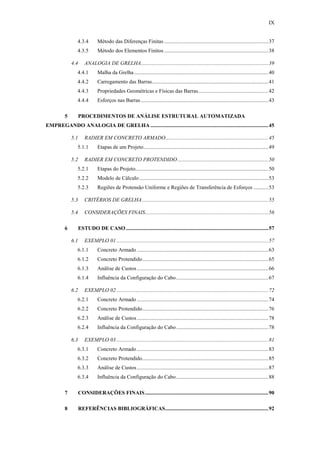 IX
4.3.4 Método das Diferenças Finitas.............................................................................37
4.3.5 Método dos Elementos Finitos.............................................................................38
4.4 ANALOGIA DE GRELHA..............................................................................................39
4.4.1 Malha da Grelha...................................................................................................40
4.4.2 Carregamento das Barras......................................................................................41
4.4.3 Propriedades Geométricas e Físicas das Barras....................................................42
4.4.4 Esforços nas Barras ..............................................................................................43
5 PROCEDIMENTOS DE ANÁLISE ESTRUTURAL AUTOMATIZADA
EMPREGANDO ANALOGIA DE GRELHA .......................................................................................45
5.1 RADIER EM CONCRETO ARMADO............................................................................45
5.1.1 Etapas de um Projeto............................................................................................49
5.2 RADIER EM CONCRETO PROTENDIDO...................................................................50
5.2.1 Etapas do Projeto..................................................................................................50
5.2.2 Modelo de Cálculo ...............................................................................................53
5.2.3 Regiões de Protensão Uniforme e Regiões de Transferência de Esforços ...........53
5.3 CRITÉRIOS DE GRELHA.............................................................................................55
5.4 CONSIDERAÇÕES FINAIS...........................................................................................56
6 ESTUDO DE CASO .........................................................................................................57
6.1 EXEMPLO 01 ................................................................................................................57
6.1.1 Concreto Armado .................................................................................................63
6.1.2 Concreto Protendido.............................................................................................65
6.1.3 Análise de Custos.................................................................................................66
6.1.4 Influência da Configuração do Cabo....................................................................67
6.2 EXEMPLO 02 ................................................................................................................72
6.2.1 Concreto Armado .................................................................................................74
6.2.2 Concreto Protendido.............................................................................................76
6.2.3 Análise de Custos.................................................................................................78
6.2.4 Influência da Configuração do Cabo....................................................................78
6.3 EXEMPLO 03 ................................................................................................................81
6.3.1 Concreto Armado .................................................................................................83
6.3.2 Concreto Protendido.............................................................................................85
6.3.3 Análise de Custos.................................................................................................87
6.3.4 Influência da Configuração do Cabo....................................................................88
7 CONSIDERAÇÕES FINAIS...........................................................................................90
8 REFERÊNCIAS BIBLIOGRÁFICAS............................................................................92
 