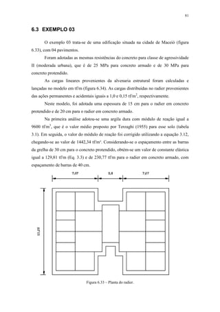 81
6.3 EXEMPLO 03
O exemplo 03 trata-se de uma edificação situada na cidade de Maceió (figura
6.33), com 04 pavimentos.
Foram adotadas as mesmas resistências do concreto para classe de agressividade
II (moderada urbana), que é de 25 MPa para concreto armado e de 30 MPa para
concreto protendido.
As cargas lineares provenientes da alvenaria estrutural foram calculadas e
lançadas no modelo em tf/m (figura 6.34). As cargas distribuídas no radier provenientes
das ações permanentes e acidentais iguais a 1,0 e 0,15 tf/m2
, respectivamente.
Neste modelo, foi adotada uma espessura de 15 cm para o radier em concreto
protendido e de 20 cm para o radier em concreto armado.
Na primeira análise adotou-se uma argila dura com módulo de reação igual a
9600 tf/m3
, que é o valor médio proposto por Terzaghi (1955) para esse solo (tabela
3.1). Em seguida, o valor do módulo de reação foi corrigido utilizando a equação 3.12,
chegando-se ao valor de 1442,34 tf/m³. Considerando-se o espaçamento entre as barras
da grelha de 30 cm para o concreto protendido, obtém-se um valor de constante elástica
igual a 129,81 tf/m (Eq. 3.3) e de 230,77 tf/m para o radier em concreto armado, com
espaçamento de barras de 40 cm.
Figura 6.33 – Planta do radier.
 