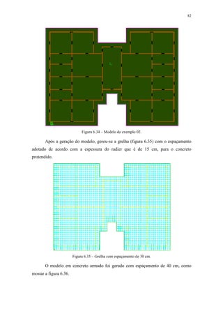 82
Figura 6.34 – Modelo do exemplo 02.
Após a geração do modelo, gerou-se a grelha (figura 6.35) com o espaçamento
adotado de acordo com a espessura do radier que é de 15 cm, para o concreto
protendido.
Figura 6.35 – Grelha com espaçamento de 30 cm.
O modelo em concreto armado foi gerado com espaçamento de 40 cm, como
mostar a figura 6.36.
 