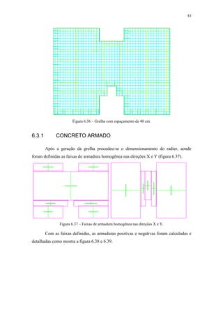 83
Figura 6.36 – Grelha com espaçamento de 40 cm.
6.3.1 CONCRETO ARMADO
Após a geração da grelha procedeu-se o dimensionamento do radier, aonde
foram definidas as faixas de armadura homogênea nas direções X e Y (figura 6.37).
Figura 6.37 – Faixas de armadura homogênea nas direções X e Y.
Com as faixas definidas, as armaduras positivas e negativas foram calculadas e
detalhadas como mostra a figura 6.38 e 6.39.
 