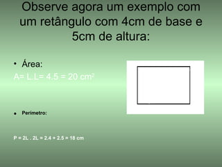 Observe agora um exemplo com um retângulo com 4cm de base e 5cm de altura: Área: A= L.L= 4.5 = 20 cm 2 Perímetro: P = 2L . 2L = 2.4 + 2.5 = 18 cm