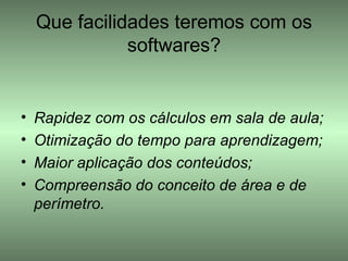 Que facilidades teremos com os softwares? Rapidez com os cálculos em sala de aula; Otimização do tempo para aprendizagem; Maior aplicação dos conteúdos; Compreensão do conceito de área e de perímetro.