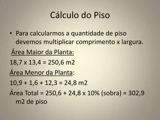 Cálculo do PisoPara calcularmos a quantidade de piso devemos multiplicar comprimento x largura.Área Maior da Planta:18,7 x 13,4 = 250,6 m2Área Menor da Planta:10,9 + 1,6 + 12,3 = 24,8 m2Área Total = 250,6 + 24,8 x 10% (sobra) = 302,9 m2 de piso