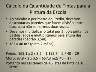 Cálculo da Quantidade de Tintas para a Pintura da EscolaAo calcular o perímetro do Prédio, devemos descontar as paredes que fazem divisão entre elas, para não somarmos duas vezes.Devemos multiplicar o total por 2, pois pintamos os dois lados e multiplicamos pela altura das paredes (padrão 3,5m).18 l = 40 m2 (pinta 2 mãos)Prédio: 165,1 x 2 x 3,5 = 1.155,7 m2 / 40 = 29 Muro: 93,9 x 2 x 3,5 = 657,3 m2/ 40 = 17Portanto necessitamos de 46 latas de tinta de 18 litros.