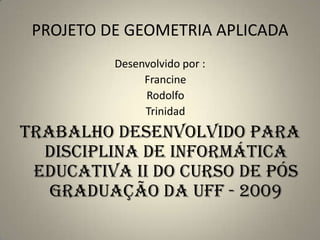 PROJETO DE GEOMETRIA APLICADADesenvolvido por :Francine    Rodolfo   TrinidadTrabalho desenvolvido para Disciplina de Informática Educativa II do curso de pós graduação da UFF - 2009 