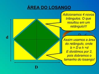 ÁREA DO LOSANGO
                Adicionamos 4 novos
                 triângulos. O que
                  resultou em um
                     retângulo!!!

                         D.d
d                 A =
                Assim usamos a área
                          2
                 do retângulo, onde
                    b = D e h =d
                  E dividimos por 2,
                  pois dobramos o
                tamanho do losango!

      D
 