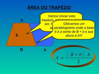 ÁREA DO TRAPÉZIO
                 Vamos clonar este
    b        B
             trapézio, rotacionar o clone
                em 180º e colocá-lo ao um
                             Obtivemos
                   lado do original. onde a base
                      paralelogramo
                      b é a soma de B + b e sua
h                             altura é h!!!



    B         b
                      A =
                              (   B + b) .h
                                     2
 