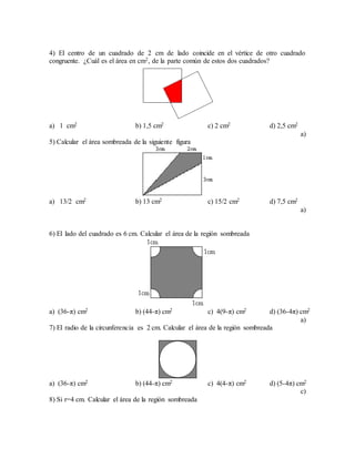 4) El centro de un cuadrado de 2 cm de lado coincide en el vértice de otro cuadrado
congruente. ¿Cuál es el área en cm2, de la parte común de estos dos cuadrados?
a) 1 cm2 b) 1,5 cm2 c) 2 cm2 d) 2,5 cm2
a)
5) Calcular el área sombreada de la siguiente figura
a) 13/2 cm2 b) 13 cm2 c) 15/2 cm2 d) 7,5 cm2
a)
6) El lado del cuadrado es 6 cm. Calcular el área de la región sombreada
a) (36-π) cm2 b) (44-π) cm2 c) 4(9-π) cm2 d) (36-4π) cm2
a)
7) El radio de la circunferencia es 2 cm. Calcular el área de la región sombreada
a) (36-π) cm2 b) (44-π) cm2 c) 4(4-π) cm2 d) (5-4π) cm2
c)
8) Si r=4 cm. Calcular el área de la región sombreada
 