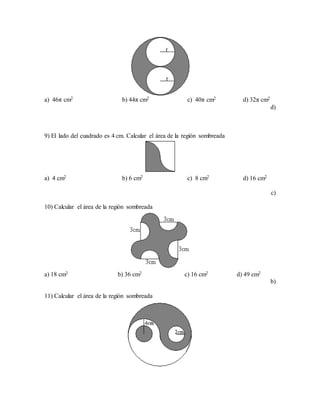 a) 46π cm2 b) 44π cm2 c) 40π cm2 d) 32π cm2
d)
9) El lado del cuadrado es 4 cm. Calcular el área de la región sombreada
a) 4 cm2 b) 6 cm2 c) 8 cm2 d) 16 cm2
c)
10) Calcular el área de la región sombreada
a) 18 cm2 b) 36 cm2 c) 16 cm2 d) 49 cm2
b)
11) Calcular el área de la región sombreada
 