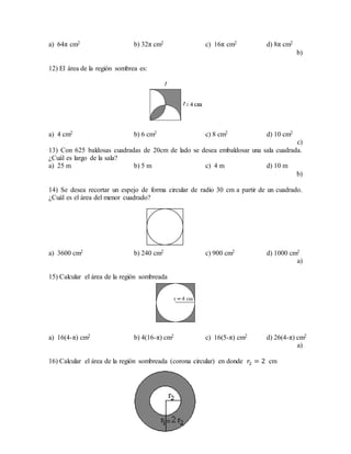 a) 64π cm2 b) 32π cm2 c) 16π cm2 d) 8π cm2
b)
12) El área de la región sombrea es:
a) 4 cm2 b) 6 cm2 c) 8 cm2 d) 10 cm2
c)
13) Con 625 baldosas cuadradas de 20cm de lado se desea embaldosar una sala cuadrada.
¿Cuál es largo de la sala?
a) 25 m b) 5 m c) 4 m d) 10 m
b)
14) Se desea recortar un espejo de forma circular de radio 30 cm a partir de un cuadrado.
¿Cuál es el área del menor cuadrado?
a) 3600 cm2 b) 240 cm2 c) 900 cm2 d) 1000 cm2
a)
15) Calcular el área de la región sombreada
a) 16(4-π) cm2 b) 4(16-π) cm2 c) 16(5-π) cm2 d) 26(4-π) cm2
a)
16) Calcular el área de la región sombreada (corona circular) en donde 𝑟2 = 2 cm
 