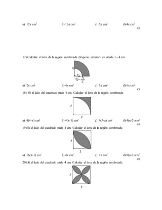a) 12π cm2 b) 16π cm2 c) 5π cm2 d) 4π cm2
a)
17) Calcular el área de la región sombreada (trapecio circular) en donde r1= 4 cm
a) 2π cm2 b) 4π cm2 c) 3π cm2 d) 6π cm2
c)
18) Si el lado del cuadrado mide 4 cm. Calcular el área de la región sombreada
a) 4(4-π) cm2 b) 4(π-1) cm2 c) 4(5-π) cm2 d) 4(π-2) cm2
a)
19) Si el lado del cuadrado mide 4 cm. Calcular el área de la región sombreada
a) 16(π-1) cm2 b) 4π cm2 c) 3π cm2 d) 8(π-2) cm2
d)
20) Si el lado del cuadrado mide 4 cm. Calcular el área de la región sombreada
 
