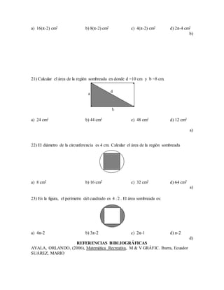 a) 16(π-2) cm2 b) 8(π-2) cm2 c) 4(π-2) cm2 d) 2π-4 cm2
b)
21) Calcular el área de la región sombreada en donde d =10 cm y b =8 cm.
a) 24 cm2 b) 44 cm2 c) 48 cm2 d) 12 cm2
a)
22) El diámetro de la circunferencia es 4 cm. Calcular el área de la región sombreada
a) 8 cm2 b) 16 cm2 c) 32 cm2 d) 64 cm2
a)
23) En la figura, el perímetro del cuadrado es 24 . El área sombreada es:
a) 4π-2 b) 3π-2 c) 2π-1 d) π-2
d)
REFERENCIAS BIBLIOGRÁFICAS
AYALA, ORLANDO, (2006), Matemática Recreativa, M & V GRÁFIC. Ibarra, Ecuador
SUÁREZ, MARIO
 