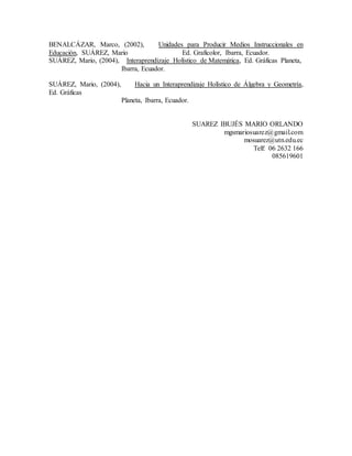 BENALCÁZAR, Marco, (2002), Unidades para Producir Medios Instruccionales en
Educación, SUÁREZ, Mario Ed. Graficolor, Ibarra, Ecuador.
SUÁREZ, Mario, (2004), Interaprendizaje Holístico de Matemática, Ed. Gráficas Planeta,
Ibarra, Ecuador.
SUÁREZ, Mario, (2004), Hacia un Interaprendizaje Holístico de Álgebra y Geometría,
Ed. Gráficas
Planeta, Ibarra, Ecuador.
SUAREZ IBUJÉS MARIO ORLANDO
mgsmariosuarez@gmail.com
mosuarez@utn.edu.ec
Telf: 06 2632 166
085619601
 