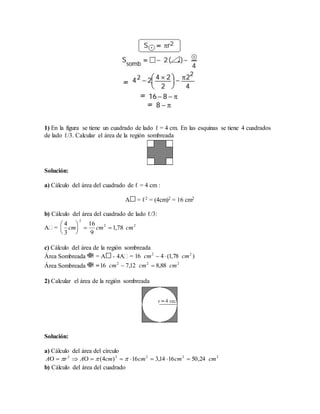 1) En la figura se tiene un cuadrado de lado ℓ = 4 cm. En las esquinas se tiene 4 cuadrados
de lado ℓ/3. Calcular el área de la región sombreada
Solución:
a) Cálculo del área del cuadrado de ℓ = 4 cm :
A = ℓ2 = (4cm)2 = 16 cm2
b) Cálculo del área del cuadrado de lado ℓ/3:
A =
c) Cálculo del área de la región sombreada
Área Sombreada = A - 4A =
Área Sombreada =
2) Calcular el área de la región sombreada
Solución:
a) Cálculo del área del círculo
b) Cálculo del área del cuadrado
22
2
78,1
9
16
3
4
cmcmcm 





)78,1(416 22
cmcm 
222
88,812,716 cmcmcm 
22222
24,501614,316)4( cmcmcmcmArA  
 