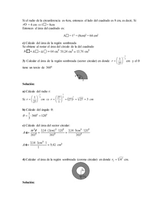 Si el radio de la circunferencia es 4cm, entonces el lado del cuadrado es 8 cm, es decir, Si
= 4 cm  ℓ = 8cm
Entonces el área del cuadrado es:
A = ℓ2 = (8cm)2 = 64 cm2
c) Cálculo del área de la región sombreada
Se obtiene al restar el área del círculo de la del cuadrado
3) Calcular el área de la región sombreada (sector circular) en donde cm y el 
tiene un tercio de 3600
Solución:
a) Cálculo del radio r:
Si 
b) Cálculo del ángulo 
c) Cálculo del área del sector circular:
4) Calcular el área de la región sombreada (corona circular) en donde cm.
Solución:
r
3
1
27
1







r
cmr
3
1
27
1







   cmr 32727
1
27 3
3
13
1







00
120360
3
1

4 2
2 4r
 