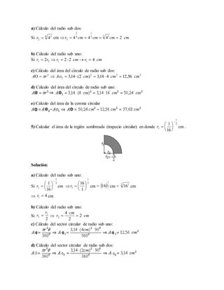 a) Cálculo del radio sub dos:
Si cm 
b) Cálculo del radio sub uno:
Si
c) Cálculo del área del círculo de radio sub dos:
d) Cálculo del área del círculo de radio sub uno:
e) Cálculo del área de la corona circular
5) Calcular el área de la región sombreada (trapecio circular) en donde cm .
Solución:
a) Cálculo del radio sub uno:
Si cm  cm = cm = cm
 cm
b) Cálculo del radio sub uno:
Si 
c) Cálculo del sector circular de radio sub uno:
d) Cálculo del sector circular de radio sub dos:
4 2
2 4r cmcmcmcmr 2444 2 12
1
4
2
2 
cmrcmrrr 4222 1121 
222
2
2
56,12414,3)2(14,3 cmcmcmArA  
2
1
1
16
1







r
2
1
1
16
1







r
2
1
1
1
16






r  2
1
16 2 1
16
41 r
2
1
2
r
r  cm
cm
r 2
2
4
2 
 