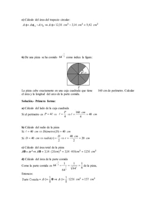 e) Cálculo del área del trapecio circular:
6) De una pizza se ha comido como indica la figura:
La pizza cabe exactamente en una caja cuadrada que tiene 160 cm de perímetro. Calcular
el área y la longitud del arco de la parte comida.
Solución.- Primera forma:
a) Cálculo del lado de la caja cuadrada
Si el perímetro es   

b) Cálculo del radio de la pizza
Si
Si
c) Cálculo del área total de la pizza
d) Cálculo del área de la parte comida
Como la parte comida es = de la pizza,
Entonces:
2
1
64

4P
4
P
 cm
cm
40
4
160

cmDDiámetrocm 40)(40 
cm
cm
r
D
rradiocmD 20
2
40
2
)(40 
2
1
64

8
1
64
1
64
1
2 1
2
1

 