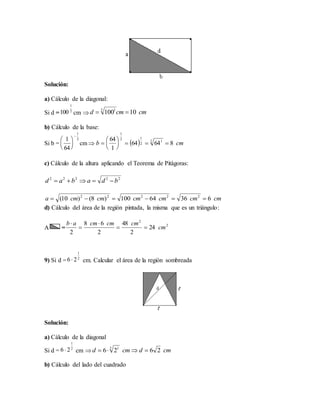 Solución:
a) Cálculo de la diagonal:
Si d = cm 
b) Cálculo de la base:
Si b = cm 
c) Cálculo de la altura aplicando el Teorema de Pitágoras:
d) Cálculo del área de la región pintada, la misma que es un triángulo:
A =
9) Si d = cm. Calcular el área de la región sombreada
Solución:
a) Cálculo de la diagonal
Si d = cm 
b) Cálculo del lado del cuadrado
2
1
100 cmcmd 101002 1

2
1
64
1







  cmb 86464
1
64 2 1
2
12
1







22222
bdabad 
cmcmcmcmcmcma 63664100)8()10( 22222

2
2
24
2
48
2
68
2
cm
cmcmcmab




2
1
26 
2
1
26  cmdcmd 2626 2 1

 