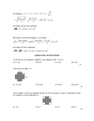 Por Pitágoras
c) Cálculo del área del cuadrado
d) Cálculo del área del triángulo sin sombrear
e) Cálculo del área sombreada
EJERCICIOS DE REFUERZO
1) ¿El área de un rectángulo equilátero cuya diagonal mide 2 cm es?
a)
2) El área de la figura es:
3) En la figura se tiene un cuadrado de lado 2a. En las esquinas se tiene 4 cuadrados de lado
a/2, entonces el área sombreada es:
2
2
2
22222 d
dd  
  cmcm
cmcm
636
2
236
2
26 2
2
2



a) 2 cm2 b)4 cm2 c) 1 cm2 d) 3 cm2
a) 10 cm2 b) 12 cm2 c) 14 cm2 d) 16 cm2
b)
a) 2 a2 b) 3 a2 c) 6 a2 d) 8 a2
b)
 