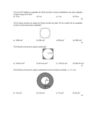 13) Con 625 baldosas cuadradas de 20cm de lado se desea embaldosar una sala cuadrada.
¿Cuál es largo de la sala?
a) 25 m b) 5 m c) 4 m d) 10 m
b)
14) Se desea recortar un espejo de forma circular de radio 30 cm a partir de un cuadrado.
¿Cuál es el área del menor cuadrado?
a) 3600 cm2
b) 240 cm2
c) 900 cm2
d) 1000 cm2
a)
15) Calcular el área de la región sombreada
a) 16(4-π) cm2
b) 4(16-π) cm2
c) 16(5-π) cm2
d) 26(4-π) cm2
a)
16) Calcular el área de la región sombreada (corona circular) en donde 𝑟2 = 2 cm
a) 12π cm2
b) 16π cm2
c) 5π cm2
d) 4π cm2
a)
 