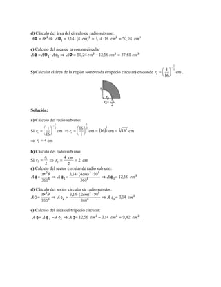 d) Cálculo del área del círculo de radio sub uno:
e) Cálculo del área de la corona circular
5) Calcular el área de la región sombreada (trapecio circular) en donde cm .
Solución:
a) Cálculo del radio sub uno:
Si cm  cm = cm = cm
 cm
b) Cálculo del radio sub uno:
Si 
c) Cálculo del sector circular de radio sub uno:
d) Cálculo del sector circular de radio sub dos:
e) Cálculo del área del trapecio circular:
2
1
1
16
1







r
2
1
1
16
1







r
2
1
1
1
16






r  2
1
16 2 1
16
41 r
2
1
2
r
r  cm
cm
r 2
2
4
2 
 