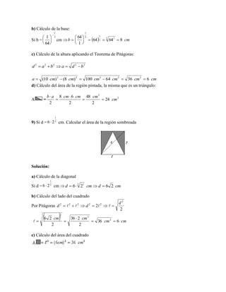 b) Cálculo de la base:
Si b = cm 
c) Cálculo de la altura aplicando el Teorema de Pitágoras:
d) Cálculo del área de la región pintada, la misma que es un triángulo:
A =
9) Si d = cm. Calcular el área de la región sombreada
Solución:
a) Cálculo de la diagonal
Si d = cm 
b) Cálculo del lado del cuadrado
Por Pitágoras
c) Cálculo del área del cuadrado
2
1
64
1







  cmb 86464
1
64 2 1
2
12
1







22222
bdabad 
cmcmcmcmcmcma 63664100)8()10( 22222

2
2
24
2
48
2
68
2
cm
cmcmcmab




2
1
26 
2
1
26  cmdcmd 2626 2 1

2
2
2
22222 d
dd  
  cmcm
cmcm
636
2
236
2
26 2
2
2



 