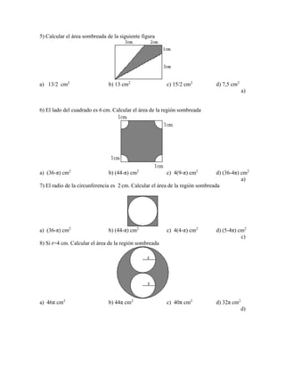 5) Calcular el área sombreada de la siguiente figura
a) 13/2 cm2
b) 13 cm2
c) 15/2 cm2
d) 7,5 cm2
a)
6) El lado del cuadrado es 6 cm. Calcular el área de la región sombreada
a) (36-π) cm2
b) (44-π) cm2
c) 4(9-π) cm2
d) (36-4π) cm2
a)
7) El radio de la circunferencia es 2 cm. Calcular el área de la región sombreada
a) (36-π) cm2
b) (44-π) cm2
c) 4(4-π) cm2
d) (5-4π) cm2
c)
8) Si r=4 cm. Calcular el área de la región sombreada
a) 46π cm2
b) 44π cm2
c) 40π cm2
d) 32π cm2
d)
 