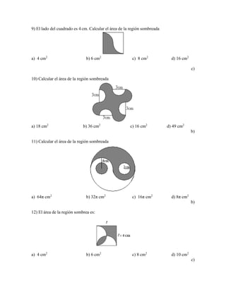9) El lado del cuadrado es 4 cm. Calcular el área de la región sombreada
a) 4 cm2
b) 6 cm2
c) 8 cm2
d) 16 cm2
c)
10) Calcular el área de la región sombreada
a) 18 cm2
b) 36 cm2
c) 16 cm2
d) 49 cm2
b)
11) Calcular el área de la región sombreada
a) 64π cm2
b) 32π cm2
c) 16π cm2
d) 8π cm2
b)
12) El área de la región sombrea es:
a) 4 cm2
b) 6 cm2
c) 8 cm2
d) 10 cm2
c)
 