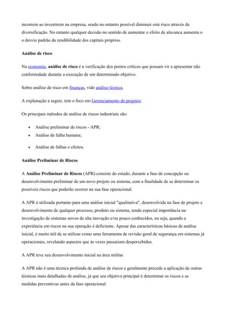 incorrem ao investirem na empresa, sendo no entanto possível diminuir este risco através da
diversificação. No entanto qualquer decisão no sentido de aumentar o efeito de alavanca aumenta o
o desvio padrão da rendibilidade dos capitais próprios.
Análise de risco
Na economia, análise de risco é a verificação dos pontos críticos que possam vir a apresentar não
conformidade durante a execução de um determinado objetivo.
Sobre análise de risco em finanças, vide análise técnica.
A explanação a seguir, tem o foco em Gerenciamento de projetos:
Os principais métodos de análise de riscos industriais são:
• Análise preliminar de riscos - APR;
• Análise de falha humana;
• Análise de falhas e efeitos.
Análise Preliminar de Riscos
A Análise Preliminar de Riscos (APR) consiste do estudo, durante a fase de concepção ou
desenvolvimento preliminar de um novo projeto ou sistema, com a finalidade de se determinar os
possíveis riscos que poderão ocorrer na sua fase operacional.
A APR é utilizada portanto para uma análise inicial "qualitativa", desenvolvida na fase de projeto e
desenvolvimento de qualquer processo, produto ou sistema, tendo especial importância na
investigação de sistemas novos de alta inovação e/ou pouco conhecidos, ou seja, quando a
experiência em riscos na sua operação é deficiente. Apesar das características básicas de análise
inicial, é muito útil de se utilizar como uma ferramenta de revisão geral de segurança em sistemas já
operacionais, revelando aspectos que às vezes passariam despercebidos.
A APR teve seu desenvolvimento inicial na área militar.
A APR não é uma técnica profunda de análise de riscos e geralmente precede a aplicação de outras
técnicas mais detalhadas de análise, já que seu objetivo principal é determinar os riscos e as
medidas preventivas antes da fase operacional.
 
