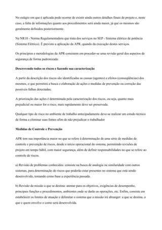 No estágio em que é aplicada pode ocorrer de existir ainda outros detalhes finais de projeto e, neste
caso, a falta de informações quanto aos procedimentos será ainda maior, já que os mesmos são
geralmente definidos posteriormente.
Na NR10 - Norma Regulamentadora que trata dos serviços no SEP - Sistema elétrico de potência
(Sistema Elétrico). É previsto a aplicação da APR, quando da execução destes serviços.
Os princípios e metodologias da APR consistem em proceder-se uma revisão geral dos aspectos de
segurança de forma padronizada:
Descrevendo todos os riscos e fazendo sua caracterização
A partir da descrição dos riscos são identificadas as causas (agentes) e efeitos (conseqüências) dos
mesmos, o que permitirá a busca e elaboração de ações e medidas de prevenção ou correção das
possíveis falhas detectadas;
A priorização das ações é determinada pela caracterização dos riscos, ou seja, quanto mais
prejudicial ou maior for o risco, mais rapidamente deve ser preservada.
Qualquer tipo de risco no ambiente de trabalho antecipadamente deve-se realizar um estudo técnico
de forma a eliminar suas fontes afim de não prejudicar o trabalhador
Medidas de Controle e Prevenção
APR tem sua importância maior no que se refere à determinação de uma série de medidas de
controle e prevenção de riscos, desde o início operacional do sistema, permitindo revisões de
projeto em tempo hábil, com maior segurança, além de definir responsabilidades no que se refere ao
controle de riscos.
a) Revisão de problemas conhecidos: consiste na busca de analogia ou similaridade com outros
sistemas, para determinação de riscos que poderão estar presentes no sistema que está sendo
desenvolvido, tomando como base a experiência passada.
b) Revisão da missão a que se destina: atentar para os objetivos, exigências de desempenho,
principais funções e procedimentos, ambientes onde se darão as operações, etc. Enfim, consiste em
estabelecer os limites de atuação e delimitar o sistema que a missão irá abranger: a que se destina, o
que e quem envolve e como será desenvolvida.
 