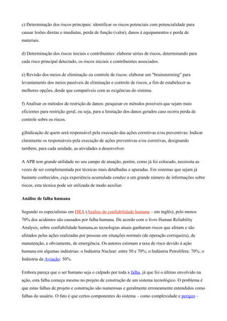 c) Determinação dos riscos principais: identificar os riscos potenciais com potencialidade para
causar lesões diretas e imediatas, perda de função (valor), danos à equipamentos e perda de
materiais.
d) Determinação dos riscos iniciais e contribuintes: elaborar séries de riscos, determinando para
cada risco principal detectado, os riscos iniciais e contribuintes associados.
e) Revisão dos meios de eliminação ou controle de riscos: elaborar um "brainstorming" para
levantamento dos meios passíveis de eliminação e controle de riscos, a fim de estabelecer as
melhores opções, desde que compatíveis com as exigências do sistema.
f) Analisar os métodos de restrição de danos: pesquisar os métodos possíveis que sejam mais
eficientes para restrição geral, ou seja, para a limitação dos danos gerados caso ocorra perda de
controle sobre os riscos.
g)Indicação de quem será responsável pela execução das ações corretivas e/ou preventivas: Indicar
claramente os responsáveis pela execução de ações preventivas e/ou corretivas, designando
também, para cada unidade, as atividades a desenvolver.
A APR tem grande utilidade no seu campo de atuação, porém, como já foi colocado, necessita as
vezes de ser complementada por técnicas mais detalhadas e apuradas. Em sistemas que sejam já
bastante conhecidos, cuja experiência acumulada conduz a um grande número de informações sobre
riscos, esta técnica pode ser utilizada de modo auxiliar.
Análise de falha humana
Segundo os especialistas em HRA (Análise de confiabilidade humana – em inglês), pelo menos
70% dos acidentes são causados por falha humana. De acordo com o livro Human Reliability
Analysis, sobre confiabilidade humana,as tecnologias atuais ganharam riscos que afetam e são
afetados pelas ações realizadas por pessoas em situações normais (de operação corriqueira), de
manutenção, e obviamente, de emergência. Os autores estimam a taxa de risco devido à ação
humana em algumas indústrias: o Indústria Nuclear: entre 50 e 70%; o Indústria Petrolífera: 70%; o
Indústria da Aviação: 50%.
Embora pareça que o ser humano seja o culpado por toda a falha, já que foi o último envolvido na
ação, esta falha começa mesmo no projeto de construção de um sistema tecnológico. O problema é
que estas falhas de projeto e construção são numerosas e geralmente erroneamente entendidos como
falhas do usuário. O fato é que certos componentes do sistema – como complexidade e perigos –
 