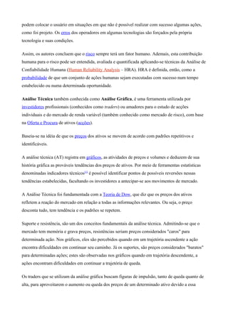 podem colocar o usuário em situações em que não é possível realizar com sucesso algumas ações,
como foi projeto. Os erros dos operadores em algumas tecnologias são forçados pela própria
tecnologia e suas condições.
Assim, os autores concluem que o risco sempre terá um fator humano. Ademais, esta contribuição
humana para o risco pode ser entendida, avaliada e quantificada aplicando-se técnicas da Análise de
Confiabilidade Humana (Human Reliability Analysis – HRA). HRA é definida, então, como a
probabilidade de que um conjunto de ações humanas sejam executadas com sucesso num tempo
estabelecido ou numa determinada oportunidade.
Análise Técnica também conhecida como Análise Gráfica, é uma ferramenta utilizada por
investidores profissionais (conhecidos como traders) ou amadores para o estudo de acções
individuais e do mercado de renda variável (também conhecido como mercado de risco), com base
na Oferta e Procura de ativos (acções).
Baseia-se na idéia de que os preços dos ativos se movem de acordo com padrões repetitivos e
identificáveis.
A análise técnica (AT) registra em gráficos, as atividades de preços e volumes e deduzem de sua
história gráfica as prováveis tendências dos preços de ativos. Por meio de ferramentas estatísticas
denominadas indicadores técnicos[1]
é possível identificar pontos de possíveis reversões nessas
tendências estabelecidas, facultando os investidores a antecipar-se aos movimentos de mercado.
A Análise Técnica foi fundamentada com a Teoria de Dow, que diz que os preços dos ativos
refletem a reação do mercado em relação a todas as informações relevantes. Ou seja, o preço
desconta tudo, tem tendência e os padrões se repetem.
Suporte e resistência, são um dos conceitos fundamentais da análise técnica. Admitindo-se que o
mercado tem memória e grava preços, resistências seriam preços considerados "caros" para
determinada ação. Nos gráficos, eles são percebidos quando em um trajetória ascendente a ação
encontra dificuldades em continuar seu caminho. Já os suportes, são preços considerados "baratos"
para determinadas ações; estes são observadas nos gráficos quando em trajetória descendente, a
ações encontram dificuldades em continuar a trajetória de queda.
Os traders que se utilizam da análise gráfica buscam figuras de impulsão, tanto de queda quanto de
alta, para aproveitarem o aumento ou queda dos preços de um determinado ativo devido a essa
 