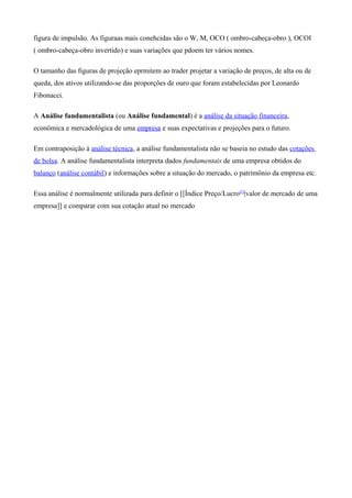 figura de impulsão. As figuraas mais conehcidas são o W, M, OCO ( ombro-cabeça-obro ), OCOI
( ombro-cabeça-obro invertido) e suas variações que pdoem ter vários nomes.
O tamanho das figuras de projeção eprmitem ao trader projetar a variação de preços, de alta ou de
queda, dos ativos utilizando-se das proporções de ouro que foram estabelecidas por Leonardo
Fibonacci.
A Análise fundamentalista (ou Análise fundamental) é a análise da situação financeira,
econômica e mercadológica de uma empresa e suas expectativas e projeções para o futuro.
Em contraposição à análise técnica, a análise fundamentalista não se baseia no estudo das cotações
de bolsa. A análise fundamentalista interpreta dados fundamentais de uma empresa obtidos do
balanço (análise contábil) e informações sobre a situação do mercado, o patrimônio da empresa etc.
Essa análise é normalmente utilizada para definir o [[Índice Preço/Lucro[1]
|valor de mercado de uma
empresa]] e comparar com sua cotação atual no mercado
 