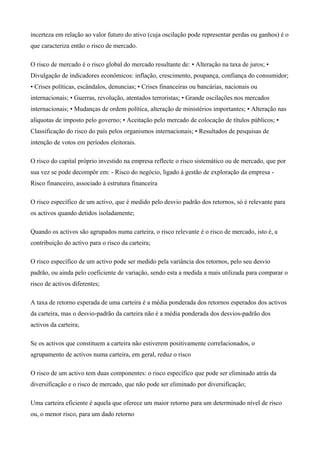 incerteza em relação ao valor futuro do ativo (cuja oscilação pode representar perdas ou ganhos) é o
que caracteriza então o risco de mercado.
O risco de mercado é o risco global do mercado resultante de: • Alteração na taxa de juros; •
Divulgação de indicadores econômicos: inflação, crescimento, poupança, confiança do consumidor;
• Crises políticas, escândalos, denuncias; • Crises financeiras ou bancárias, nacionais ou
internacionais; • Guerras, revolução, atentados terroristas; • Grande oscilações nos mercados
internacionais; • Mudanças de ordem política, alteração de ministérios importantes; • Alteração nas
alíquotas de imposto pelo governo; • Aceitação pelo mercado de colocação de títulos públicos; •
Classificação do risco do país pelos organismos internacionais; • Resultados de pesquisas de
intenção de votos em períodos eleitorais.
O risco do capital próprio investido na empresa reflecte o risco sistemático ou de mercado, que por
sua vez se pode decompôr em: - Risco do negócio, ligado à gestão de exploração da empresa -
Risco financeiro, associado à estrutura financeira
O risco específico de um activo, que é medido pelo desvio padrão dos retornos, só é relevante para
os activos quando detidos isoladamente;
Quando os activos são agrupados numa carteira, o risco relevante é o risco de mercado, isto é, a
contribuição do activo para o risco da carteira;
O risco específico de um activo pode ser medido pela variância dos retornos, pelo seu desvio
padrão, ou ainda pelo coeficiente de variação, sendo esta a medida a mais utilizada para comparar o
risco de activos diferentes;
A taxa de retorno esperada de uma carteira é a média ponderada dos retornos esperados dos activos
da carteira, mas o desvio-padrão da carteira não é a média ponderada dos desvios-padrão dos
activos da carteira;
Se os activos que constituem a carteira não estiverem positivamente correlacionados, o
agrupamento de activos numa carteira, em geral, reduz o risco
O risco de um activo tem duas componentes: o risco específico que pode ser eliminado atrás da
diversificação e o risco de mercado, que não pode ser eliminado por diversificação;
Uma carteira eficiente é aquela que oferece um maior retorno para um determinado nível de risco
ou, o menor risco, para um dado retorno
 