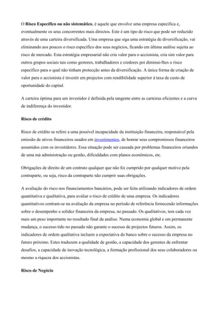 O Risco Específico ou não sistemático, é aquele que envolve uma empresa específica e,
eventualmente os seus concorrentes mais directos. Este é um tipo de risco que pode ser reduzido
através de uma carteira diversificada. Uma empresa que siga uma estratégia de diversificação, vai
eliminando aos poucos o risco específico dos seus negócios, ficando em última análise sujeita ao
risco de mercado. Esta estratégia empresarial não cria valor para o accionista, cria sim valor para
outros grupos sociais tais como gestores, trabalhadores e credores poi diminui-lhes o risco
específico para o qual não tinham protecção antes da diversificação. A única forma de criação de
valor para o accionista é investir em projectos com rendibilidade superior à taxa de custo de
oportunidade do capital.
A carteira óptima para um investidor é definida pela tangente entre as carteiras eficientes e a curva
de indiferença do investidor.
Risco de crédito
Risco de crédito se refere a uma possível incapacidade da instituição financeira, responsável pela
emissão de ativos financeiros usados em investimentos, de honrar seus compromissos financeiros
assumidos com os investidores. Essa situação pode ser causada por problemas financeiros oriundos
de uma má administração ou gestão, dificuldades com planos econômicos, etc.
Obrigações de direito de um contrato qualquer que não foi cumprido por qualquer motivo pela
contraparte, ou seja, risco da contraparte não cumprir suas obrigações.
A avaliação do risco nos financiamentos bancários, pode ser feita utilizando indicadores de ordem
quantitativa e qualitativa, para avaliar o risco de crédito de uma empresa. Os indicadores
quantitativos centram-se na avaliação da empresa no período de referência fornecendo informações
sobre o desempenho e solidez financeira da empresa, no passado. Os qualitativos, tem cada vez
mais um peso importante no resultado final da análise. Numa economia global e em permanente
mudança, o sucesso tido no passado não garante o sucesso de projectos futuros. Assim, os
indicadores de ordem qualitativa incluem a expectativa do banco sobre o sucesso da empresa no
futuro próximo. Estes traduzem a qualidade de gestão, a capacidade dos gerentes de enfrentar
desafios, a capacidade de inovação tecnológica, a formação profissional dos seus colaboradores ou
mesmo a riqueza dos accionistas.
Risco de Negócio
 